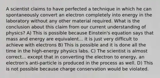 A scientist claims to have perfected a technique in which he can spontaneously convert an electron completely into energy in the laboratory without any other material required. What is the conclusion about this claim from our current understanding of physics? A) This is possible because Einstein's equation says that mass and energy are equivalent... it is just very difficult to achieve with electrons B) This is possible and it is done all the time in the high-energy physics labs. C) The scientist is almost correct... except that in converting the electron to energy, an electron's anti-particle is produced in the process as well. D) This is not possible because charge conservation would be violated.