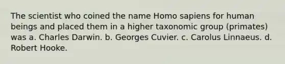 The scientist who coined the name Homo sapiens for human beings and placed them in a higher taxonomic group (primates) was a. Charles Darwin. b. Georges Cuvier. c. Carolus Linnaeus. d. Robert Hooke.