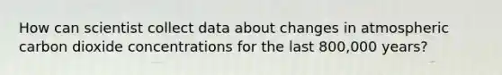 How can scientist collect data about changes in atmospheric carbon dioxide concentrations for the last 800,000 years?