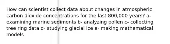 How can scientist collect data about changes in atmospheric carbon dioxide concentrations for the last 800,000 years? a- examining marine sediments b- analyzing pollen c- collecting tree ring data d- studying glacial ice e- making mathematical models