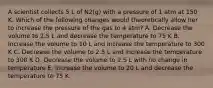 A scientist collects 5 L of N2(g) with a pressure of 1 atm at 150 K. Which of the following changes would theoretically allow her to increase the pressure of the gas to 4 atm? A. Decrease the volume to 2.5 L and decrease the temperature to 75 K B. Increase the volume to 10 L and increase the temperature to 300 K C. Decrease the volume to 2.5 L and increase the temperature to 300 K D. Decrease the volume to 2.5 L with no change in temperature E. Increase the volume to 20 L and decrease the temperature to 75 K