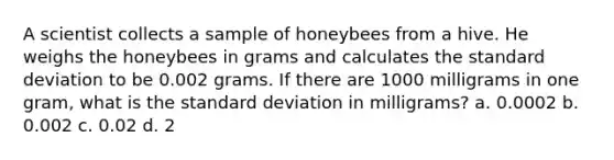 A scientist collects a sample of honeybees from a hive. He weighs the honeybees in grams and calculates the standard deviation to be 0.002 grams. If there are 1000 milligrams in one gram, what is the standard deviation in milligrams? a. 0.0002 b. 0.002 c. 0.02 d. 2