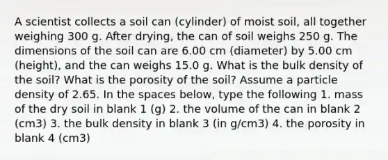 A scientist collects a soil can (cylinder) of moist soil, all together weighing 300 g. After drying, the can of soil weighs 250 g. The dimensions of the soil can are 6.00 cm (diameter) by 5.00 cm (height), and the can weighs 15.0 g. What is the bulk density of the soil? What is the porosity of the soil? Assume a particle density of 2.65. In the spaces below, type the following 1. mass of the dry soil in blank 1 (g) 2. the volume of the can in blank 2 (cm3) 3. the bulk density in blank 3 (in g/cm3) 4. the porosity in blank 4 (cm3)