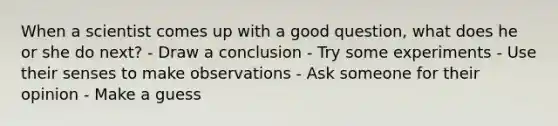 When a scientist comes up with a good question, what does he or she do next? - Draw a conclusion - Try some experiments - Use their senses to make observations - Ask someone for their opinion - Make a guess