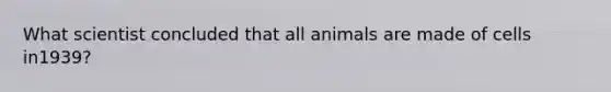 What scientist concluded that all animals are made of cells in1939?