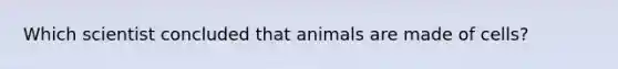 Which scientist concluded that animals are made of cells?