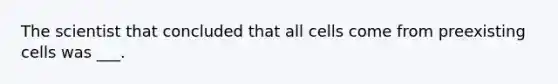 The scientist that concluded that all cells come from preexisting cells was ___.