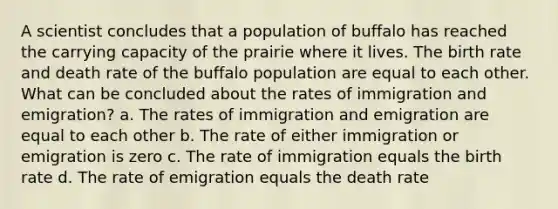 A scientist concludes that a population of buffalo has reached the carrying capacity of the prairie where it lives. The birth rate and death rate of the buffalo population are equal to each other. What can be concluded about the rates of immigration and emigration? a. The rates of immigration and emigration are equal to each other b. The rate of either immigration or emigration is zero c. The rate of immigration equals the birth rate d. The rate of emigration equals the death rate