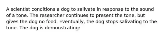 A scientist conditions a dog to salivate in response to the sound of a tone. The researcher continues to present the tone, but gives the dog no food. Eventually, the dog stops salivating to the tone. The dog is demonstrating: