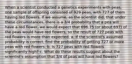 When a scientist conducted a genetics experiments with​ peas, one sample of offspring consisted of 929 ​peas, with 727 of them having red flowers. If we​ assume, as the scientist​ did, that under these​ circumstances, there is a 3/4 probability that a pea will have a red​ flower, we would expect that 696.75 ​(or about 697​) of the peas would have red​ flowers, so the result of 727 peas with red flowers is more than expected. a. If the​ scientist's assumed probability is​ correct, find the probability of getting 727 or more peas with red flowers. b. Is 727 peas with red flowers significantly​ high? c. What do these results suggest about the​ scientist's assumption that 3/4 of peas will have red​ flowers?