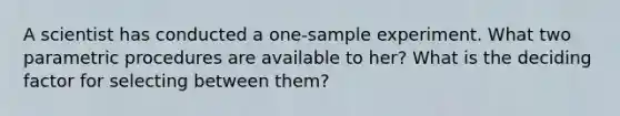 A scientist has conducted a one-sample experiment. What two parametric procedures are available to her? What is the deciding factor for selecting between them?