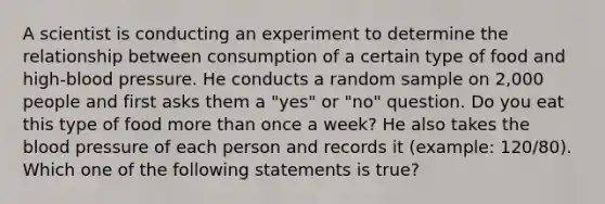 A scientist is conducting an experiment to determine the relationship between consumption of a certain type of food and high-blood pressure. He conducts a random sample on 2,000 people and first asks them a "yes" or "no" question. Do you eat this type of food more than once a week? He also takes the blood pressure of each person and records it (example: 120/80). Which one of the following statements is true?