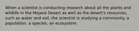 When a scientist is conducting research about all the plants and wildlife in the Mojave Desert as well as the desert's resources, such as water and soil, the scientist is studying a community. a population. a species. an ecosystem.