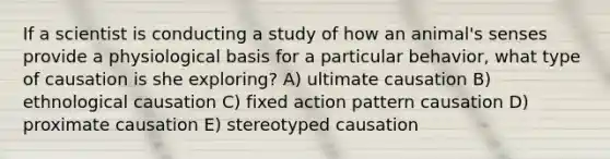 If a scientist is conducting a study of how an animal's senses provide a physiological basis for a particular behavior, what type of causation is she exploring? A) ultimate causation B) ethnological causation C) fixed action pattern causation D) proximate causation E) stereotyped causation