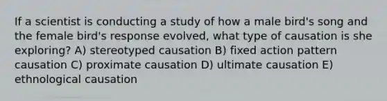 If a scientist is conducting a study of how a male bird's song and the female bird's response evolved, what type of causation is she exploring? A) stereotyped causation B) fixed action pattern causation C) proximate causation D) ultimate causation E) ethnological causation