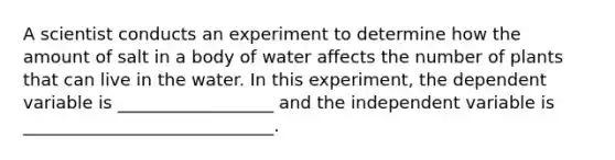 A scientist conducts an experiment to determine how the amount of salt in a body of water affects the number of plants that can live in the water. In this experiment, the dependent variable is __________________ and the independent variable is _____________________________.