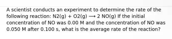 A scientist conducts an experiment to determine the rate of the following reaction: N2(g) + O2(g) ⟶ 2 NO(g) If the initial concentration of NO was 0.00 M and the concentration of NO was 0.050 M after 0.100 s, what is the average rate of the reaction?