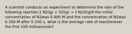 A scientist conducts an experiment to determine the rate of the following reaction:2 N2(g) + O2(g) → 2 N2O(g)If the initial concentration of N2was 0.400 M and the concentration of N2was 0.350 M after 0.100 s, what is the average rate of reactionover the first 100 milliseconds?