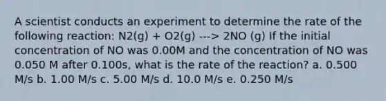 A scientist conducts an experiment to determine the rate of the following reaction: N2(g) + O2(g) ---> 2NO (g) If the initial concentration of NO was 0.00M and the concentration of NO was 0.050 M after 0.100s, what is the rate of the reaction? a. 0.500 M/s b. 1.00 M/s c. 5.00 M/s d. 10.0 M/s e. 0.250 M/s