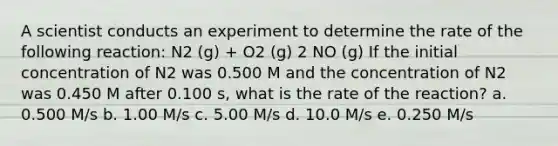 A scientist conducts an experiment to determine the rate of the following reaction: N2 (g) + O2 (g) 2 NO (g) If the initial concentration of N2 was 0.500 M and the concentration of N2 was 0.450 M after 0.100 s, what is the rate of the reaction? a. 0.500 M/s b. 1.00 M/s c. 5.00 M/s d. 10.0 M/s e. 0.250 M/s