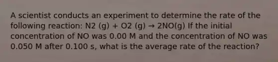 A scientist conducts an experiment to determine the rate of the following reaction: N2 (g) + O2 (g) → 2NO(g) If the initial concentration of NO was 0.00 M and the concentration of NO was 0.050 M after 0.100 s, what is the average rate of the reaction?