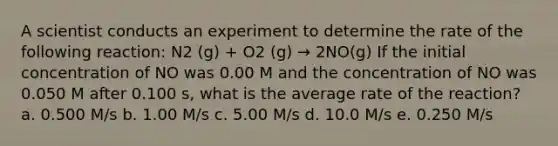 A scientist conducts an experiment to determine the rate of the following reaction: N2 (g) + O2 (g) → 2NO(g) If the initial concentration of NO was 0.00 M and the concentration of NO was 0.050 M after 0.100 s, what is the average rate of the reaction? a. 0.500 M/s b. 1.00 M/s c. 5.00 M/s d. 10.0 M/s e. 0.250 M/s