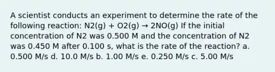 A scientist conducts an experiment to determine the rate of the following reaction: N2(g) + O2(g) → 2NO(g) If the initial concentration of N2 was 0.500 M and the concentration of N2 was 0.450 M after 0.100 s, what is the rate of the reaction? a. 0.500 M/s d. 10.0 M/s b. 1.00 M/s e. 0.250 M/s c. 5.00 M/s