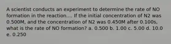 A scientist conducts an experiment to determine the rate of NO formation in the reaction.... If the initial concentration of N2 was 0.500M, and the concentration of N2 was 0.450M after 0.100s, what is the rate of NO formation? a. 0.500 b. 1.00 c. 5.00 d. 10.0 e. 0.250