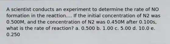 A scientist conducts an experiment to determine the rate of NO formation in the reaction.... If the initial concentration of N2 was 0.500M, and the concentration of N2 was 0.450M after 0.100s, what is the rate of reaction? a. 0.500 b. 1.00 c. 5.00 d. 10.0 e. 0.250