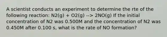 A scientist conducts an experiment to determine the rte of the following reaction: N2(g) + O2(g) --> 2NO(g) If the initial concentration of N2 was 0.500M and the concentration of N2 was 0.450M after 0.100 s, what is the rate of NO formation?