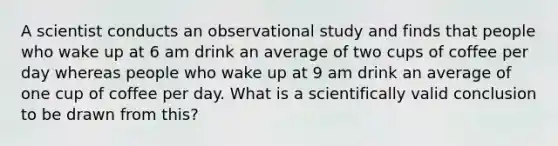 A scientist conducts an observational study and finds that people who wake up at 6 am drink an average of two cups of coffee per day whereas people who wake up at 9 am drink an average of one cup of coffee per day. What is a scientifically valid conclusion to be drawn from this?