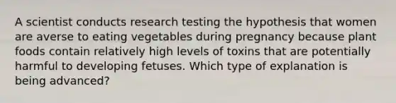 A scientist conducts research testing the hypothesis that women are averse to eating vegetables during pregnancy because plant foods contain relatively high levels of toxins that are potentially harmful to developing fetuses. Which type of explanation is being advanced?