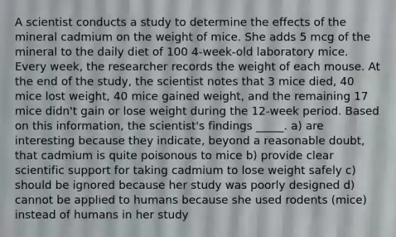 A scientist conducts a study to determine the effects of the mineral cadmium on the weight of mice. She adds 5 mcg of the mineral to the daily diet of 100 4-week-old laboratory mice. Every week, the researcher records the weight of each mouse. At the end of the study, the scientist notes that 3 mice died, 40 mice lost weight, 40 mice gained weight, and the remaining 17 mice didn't gain or lose weight during the 12-week period. Based on this information, the scientist's findings _____. a) are interesting because they indicate, beyond a reasonable doubt, that cadmium is quite poisonous to mice b) provide clear scientific support for taking cadmium to lose weight safely c) should be ignored because her study was poorly designed d) cannot be applied to humans because she used rodents (mice) instead of humans in her study