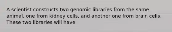 A scientist constructs two genomic libraries from the same animal, one from kidney cells, and another one from brain cells. These two libraries will have