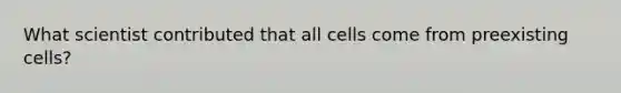 What scientist contributed that all cells come from preexisting cells?