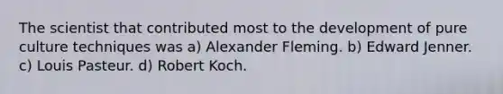 The scientist that contributed most to the development of pure culture techniques was a) Alexander Fleming. b) Edward Jenner. c) Louis Pasteur. d) Robert Koch.