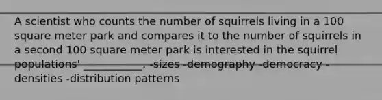 A scientist who counts the number of squirrels living in a 100 square meter park and compares it to the number of squirrels in a second 100 square meter park is interested in the squirrel populations' ___________. -sizes -demography -democracy -densities -distribution patterns