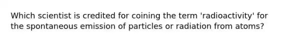 Which scientist is credited for coining the term 'radioactivity' for the spontaneous emission of particles or radiation from atoms?