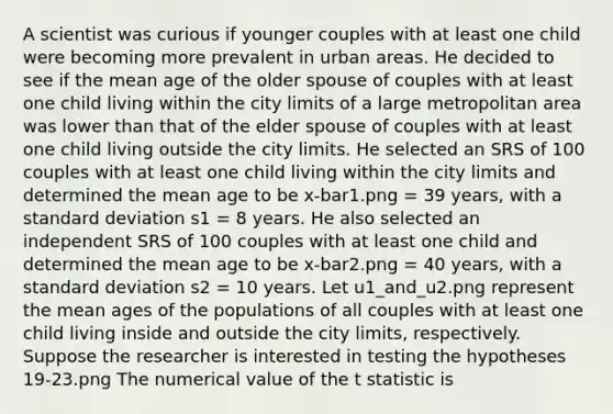 A scientist was curious if younger couples with at least one child were becoming more prevalent in urban areas. He decided to see if the mean age of the older spouse of couples with at least one child living within the city limits of a large metropolitan area was lower than that of the elder spouse of couples with at least one child living outside the city limits. He selected an SRS of 100 couples with at least one child living within the city limits and determined the mean age to be x-bar1.png = 39 years, with a standard deviation s1 = 8 years. He also selected an independent SRS of 100 couples with at least one child and determined the mean age to be x-bar2.png = 40 years, with a standard deviation s2 = 10 years. Let u1_and_u2.png represent the mean ages of the populations of all couples with at least one child living inside and outside the city limits, respectively. Suppose the researcher is interested in testing the hypotheses 19-23.png The numerical value of the t statistic is