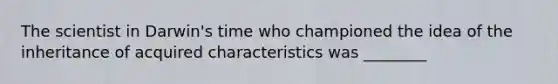 The scientist in Darwin's time who championed the idea of the inheritance of acquired characteristics was ________