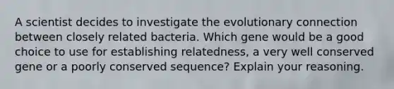 A scientist decides to investigate the evolutionary connection between closely related bacteria. Which gene would be a good choice to use for establishing relatedness, a very well conserved gene or a poorly conserved sequence? Explain your reasoning.