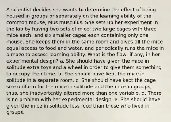 A scientist decides she wants to determine the effect of being housed in groups or separately on the learning ability of the common mouse, Mus musculus. She sets up her experiment in the lab by having two sets of mice: two large cages with three mice each, and six smaller cages each containing only one mouse. She keeps them in the same room and gives all the mice equal access to food and water, and periodically runs the mice in a maze to assess learning ability. What is the flaw, if any, in her experimental design? a. She should have given the mice in solitude extra toys and a wheel in order to give them something to occupy their time. b. She should have kept the mice in solitude in a separate room. c. She should have kept the cage size uniform for the mice in solitude and the mice in groups; thus, she inadvertently altered <a href='https://www.questionai.com/knowledge/keWHlEPx42-more-than' class='anchor-knowledge'>more than</a> one variable. d. There is no problem with her experimental design. e. She should have given the mice in solitude less food than those who lived in groups.