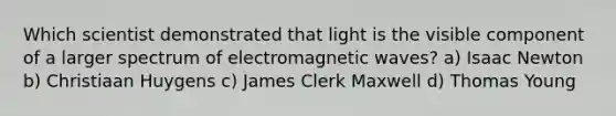 Which scientist demonstrated that light is the visible component of a larger spectrum of electromagnetic waves? a) Isaac Newton b) Christiaan Huygens c) James Clerk Maxwell d) Thomas Young