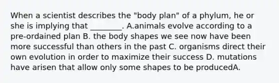 When a scientist describes the "body plan" of a phylum, he or she is implying that ________. A.animals evolve according to a pre-ordained plan B. the body shapes we see now have been more successful than others in the past C. organisms direct their own evolution in order to maximize their success D. mutations have arisen that allow only some shapes to be producedA.