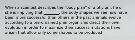 When a scientist describes the "body plan" of a phylum, he or she is implying that ________. the body shapes we see now have been more successful than others in the past animals evolve according to a pre-ordained plan organisms direct their own evolution in order to maximize their success mutations have arisen that allow only some shapes to be produced