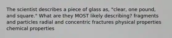 The scientist describes a piece of glass as, "clear, one pound, and square." What are they MOST likely describing? fragments and particles radial and concentric fractures physical properties chemical properties