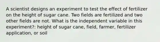 A scientist designs an experiment to test the effect of fertilizer on the height of sugar cane. Two fields are fertilized and two other fields are not. What is the independent variable in this experiment?: height of sugar cane, field, farmer, fertilizer application, or soil