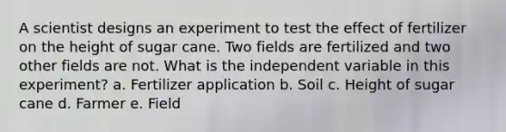 A scientist designs an experiment to test the effect of fertilizer on the height of sugar cane. Two fields are fertilized and two other fields are not. What is the independent variable in this experiment? a. Fertilizer application b. Soil c. Height of sugar cane d. Farmer e. Field