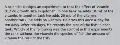 A scientist designs an experiment to test the effect of vitamin B12 on growth size in goldfish. In one tank he adds 10 mL of the vitamin. In another tank he adds 20 mL of the vitamin. In another tank, he adds no vitamin. He does this once a day for ten days. After ten days, he records the size of the fish in each tank. Which of the following was the control in this experiment? the tank without the vitamin the species of fish the amount of vitamin the size of the fish