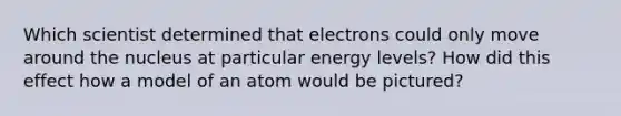 Which scientist determined that electrons could only move around the nucleus at particular energy levels? How did this effect how a model of an atom would be pictured?